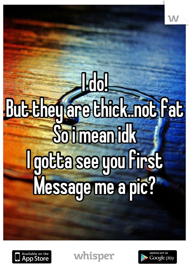 I do!
But they are thick..not fat
So i mean idk
I gotta see you first
Message me a pic?