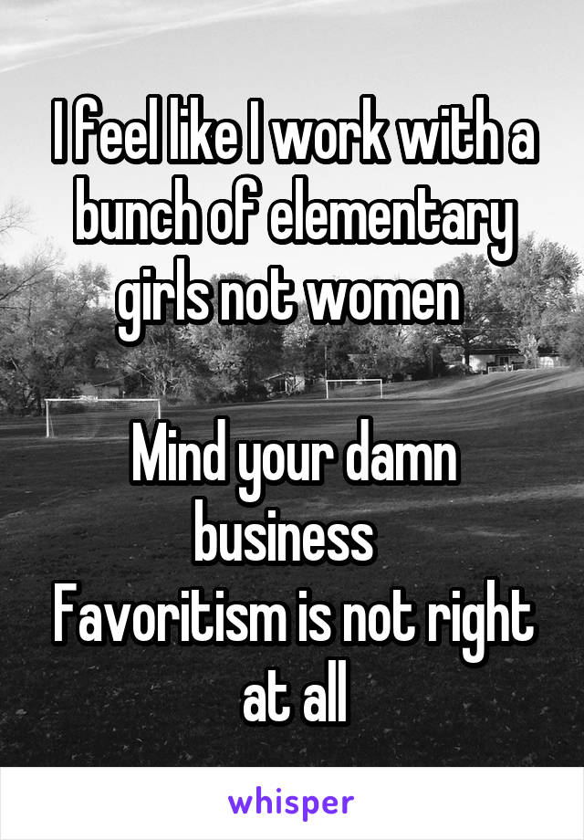 I feel like I work with a bunch of elementary girls not women 

Mind your damn business  
Favoritism is not right at all