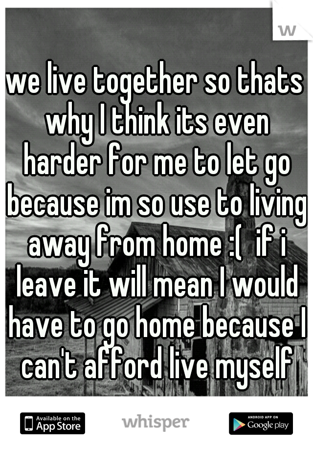 we live together so thats why I think its even harder for me to let go because im so use to living away from home :(  if i leave it will mean I would have to go home because I can't afford live myself