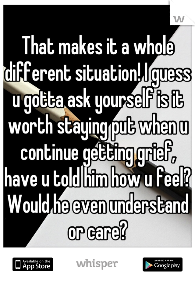 That makes it a whole different situation! I guess u gotta ask yourself is it worth staying put when u continue getting grief, have u told him how u feel? Would he even understand or care?