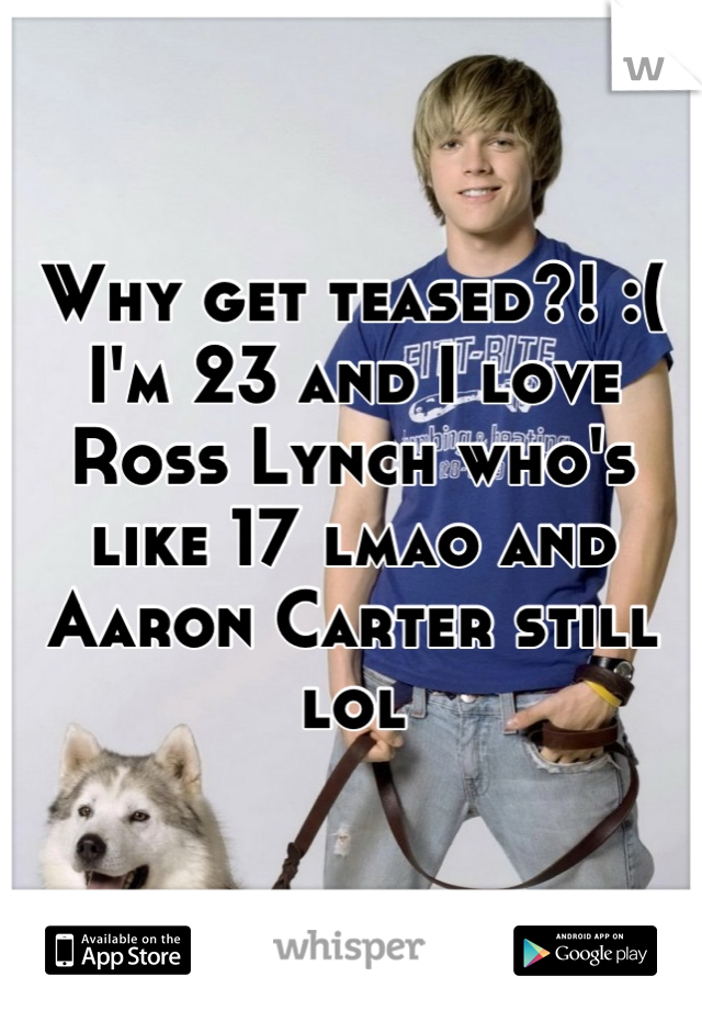 Why get teased?! :( I'm 23 and I love Ross Lynch who's like 17 lmao and Aaron Carter still lol