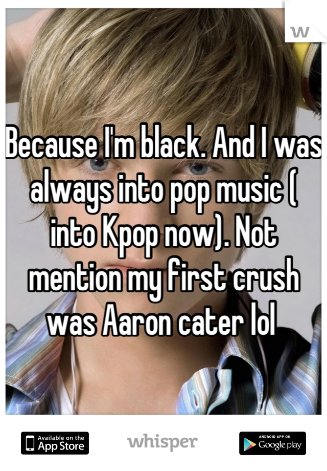 Because I'm black. And I was always into pop music ( into Kpop now). Not mention my first crush was Aaron cater lol 