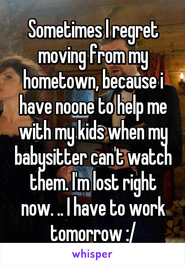 Sometimes I regret moving from my hometown, because i have noone to help me with my kids when my babysitter can't watch them. I'm lost right now. .. I have to work tomorrow :/