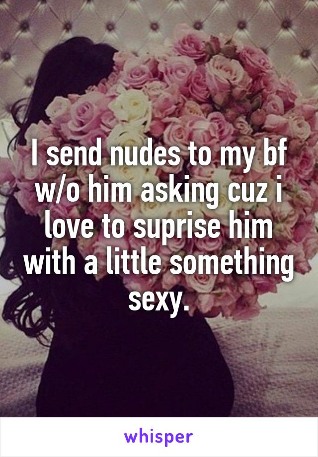 I send nudes to my bf w/o him asking cuz i love to suprise him with a little something sexy.