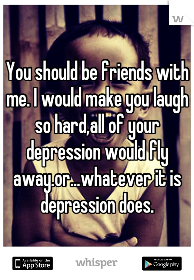 You should be friends with me. I would make you laugh so hard,all of your depression would fly away.or...whatever it is depression does.