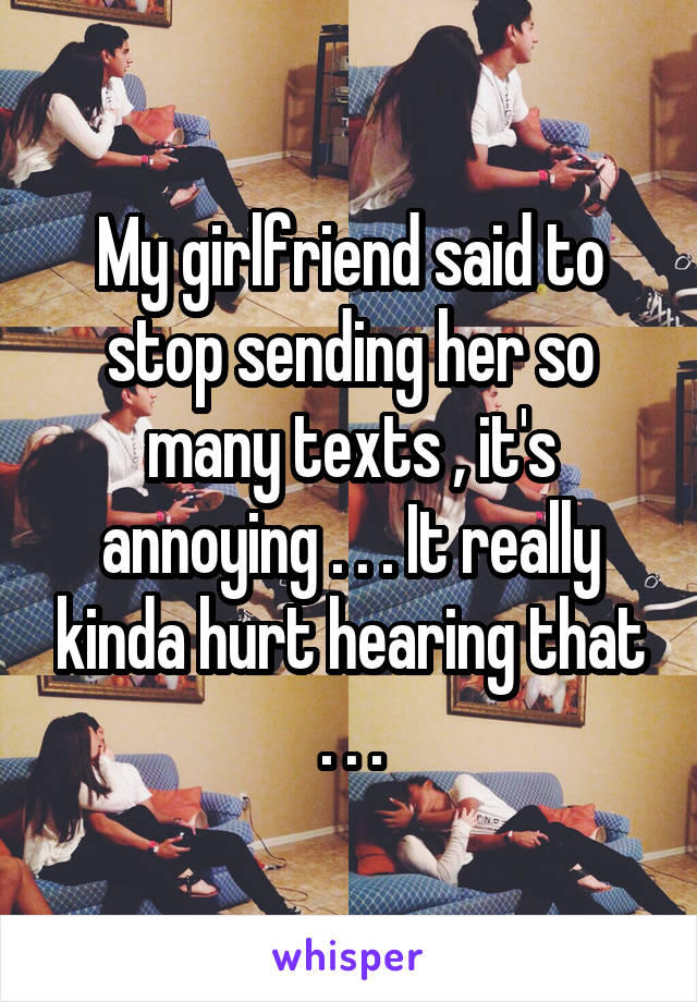 My girlfriend said to stop sending her so many texts , it's annoying . . . It really kinda hurt hearing that . . .