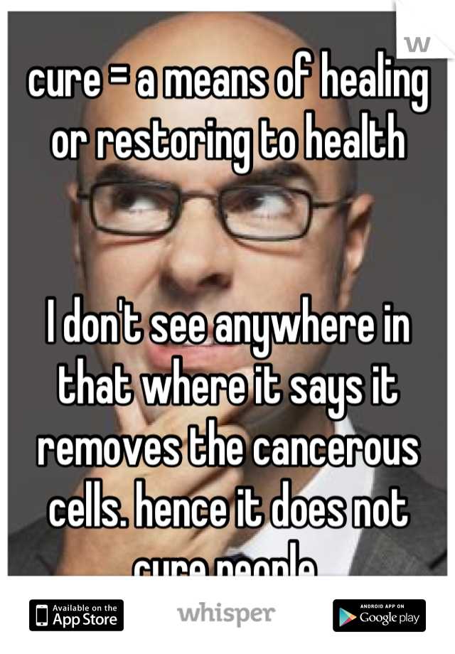 cure = a means of healing or restoring to health


I don't see anywhere in that where it says it removes the cancerous cells. hence it does not cure people.