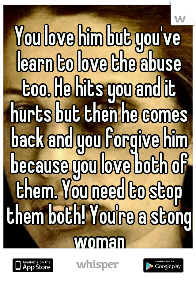 You love him but you've learn to love the abuse too. He hits you and it hurts but then he comes back and you forgive him because you love both of them. You need to stop them both! You're a stong woman