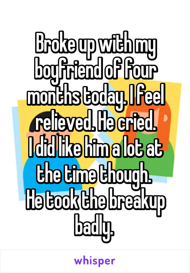 Broke up with my boyfriend of four months today. I feel relieved. He cried.
I did like him a lot at the time though. 
He took the breakup badly. 