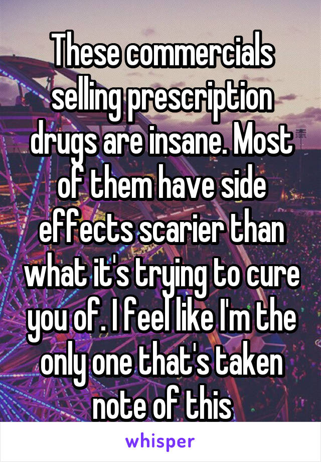 These commercials selling prescription drugs are insane. Most of them have side effects scarier than what it's trying to cure you of. I feel like I'm the only one that's taken note of this