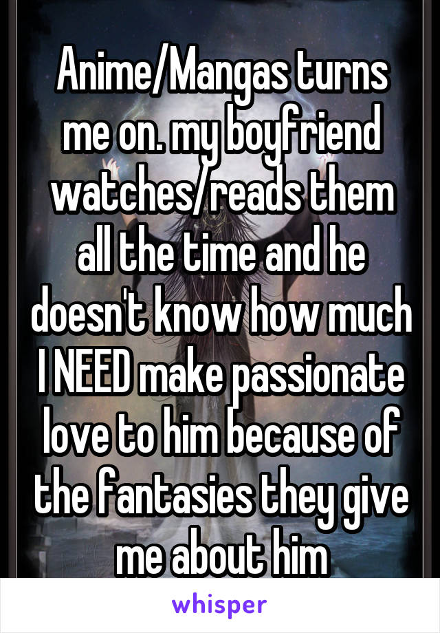 Anime/Mangas turns me on. my boyfriend watches/reads them all the time and he doesn't know how much I NEED make passionate love to him because of the fantasies they give me about him