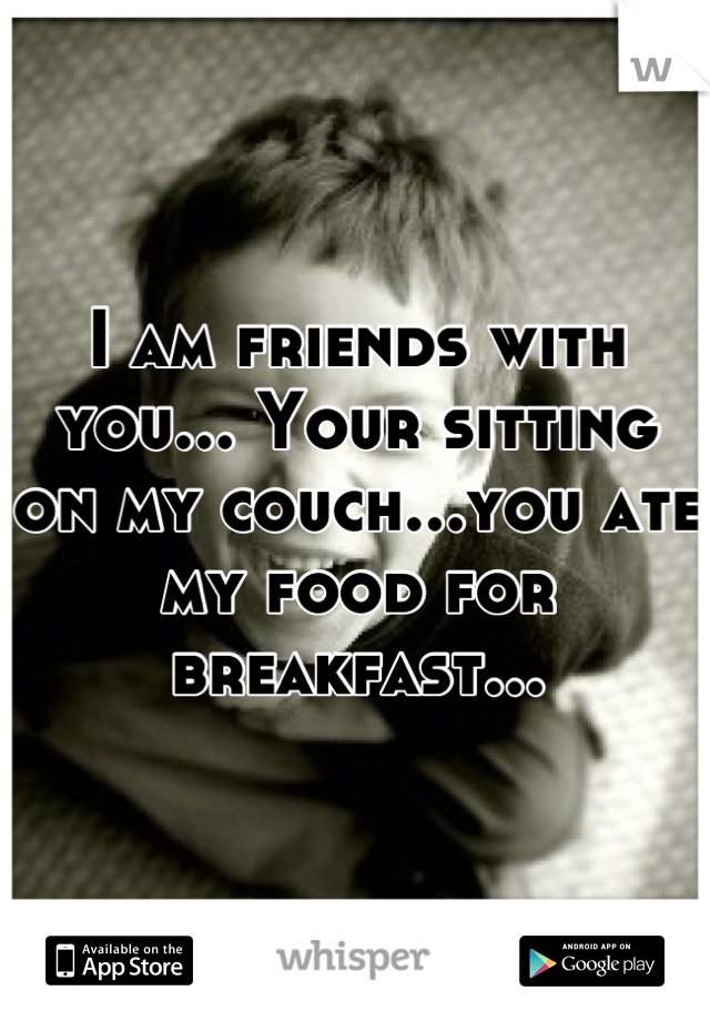 I am friends with you... Your sitting on my couch...you ate my food for breakfast...