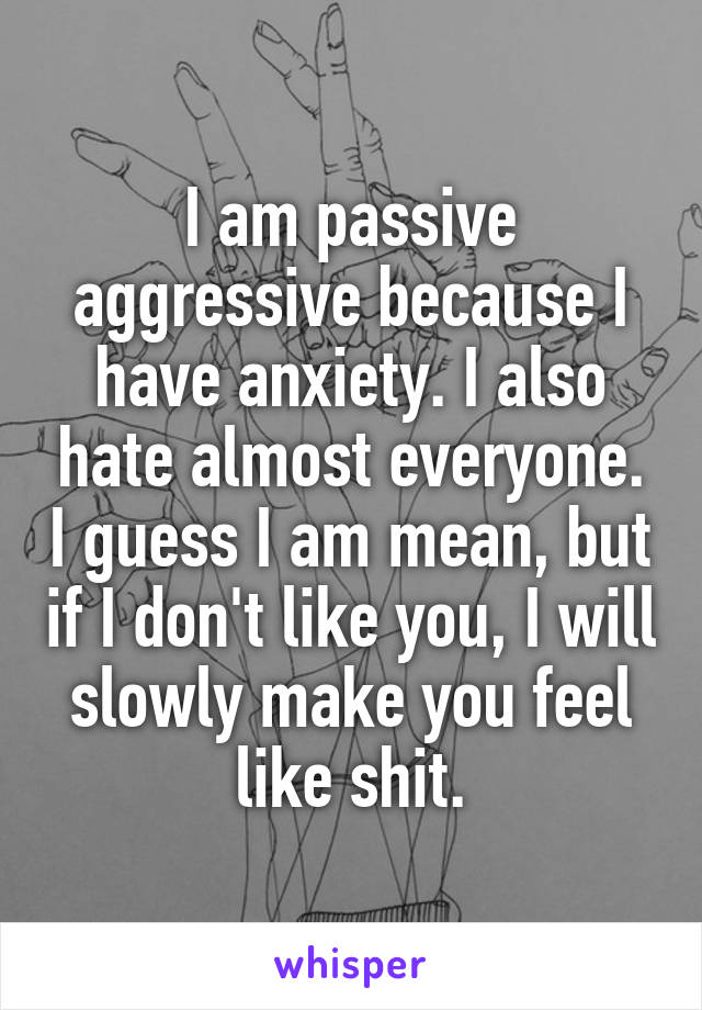 I am passive aggressive because I have anxiety. I also hate almost everyone. I guess I am mean, but if I don't like you, I will slowly make you feel like shit.