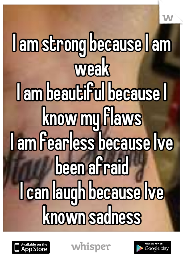 I am strong because I am weak
I am beautiful because I know my flaws 
I am fearless because Ive been afraid
I can laugh because Ive known sadness