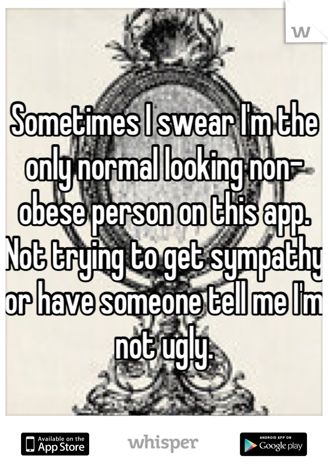 Sometimes I swear I'm the only normal looking non-obese person on this app. Not trying to get sympathy or have someone tell me I'm not ugly.