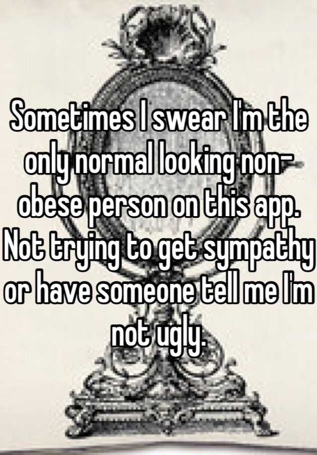 Sometimes I swear I'm the only normal looking non-obese person on this app. Not trying to get sympathy or have someone tell me I'm not ugly.