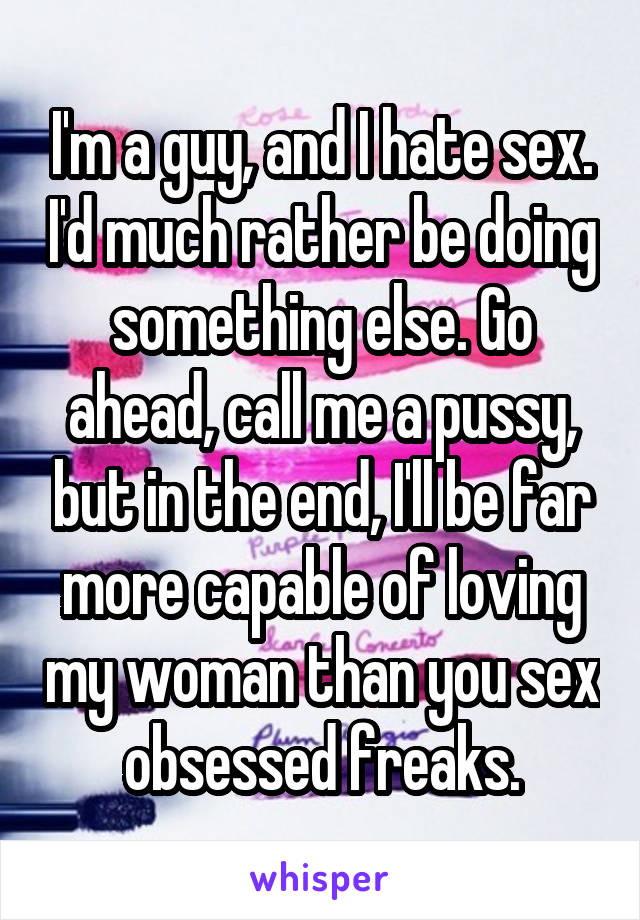 I'm a guy, and I hate sex. I'd much rather be doing something else. Go ahead, call me a pussy, but in the end, I'll be far more capable of loving my woman than you sex obsessed freaks.