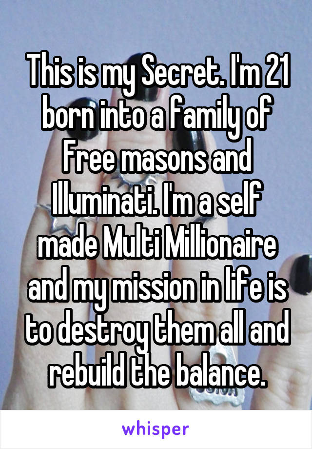 This is my Secret. I'm 21 born into a family of Free masons and Illuminati. I'm a self made Multi Millionaire and my mission in life is to destroy them all and rebuild the balance.