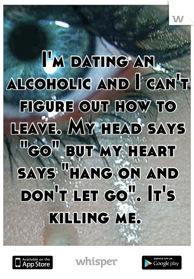I'm dating an alcoholic and I can't figure out how to leave. My head says "go" but my heart says "hang on and don't let go". It's killing me. 
