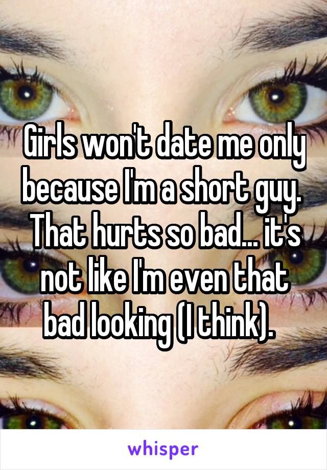 Girls won't date me only because I'm a short guy.  That hurts so bad... it's not like I'm even that bad looking (I think).  
