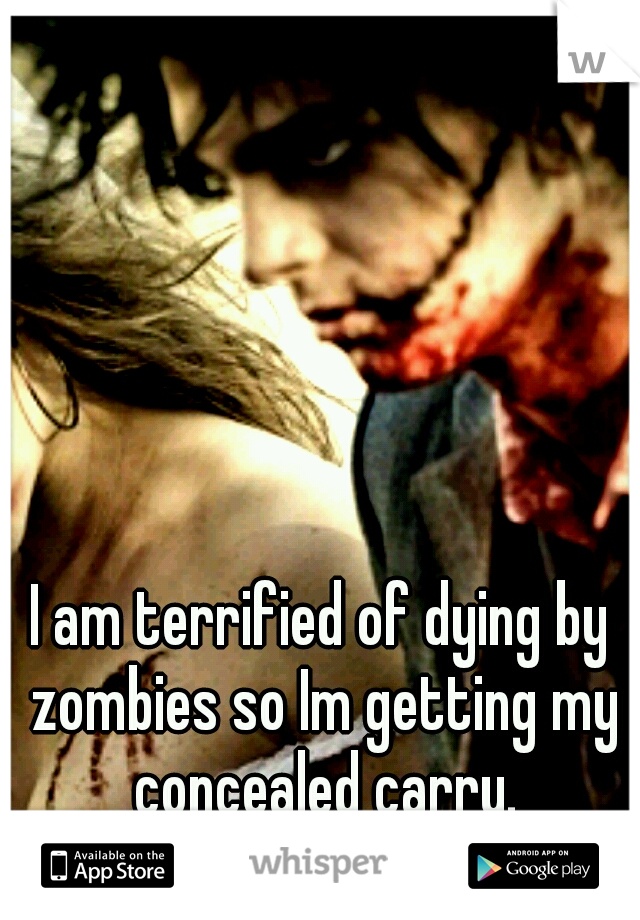 I am terrified of dying by zombies so Im getting my concealed carry.