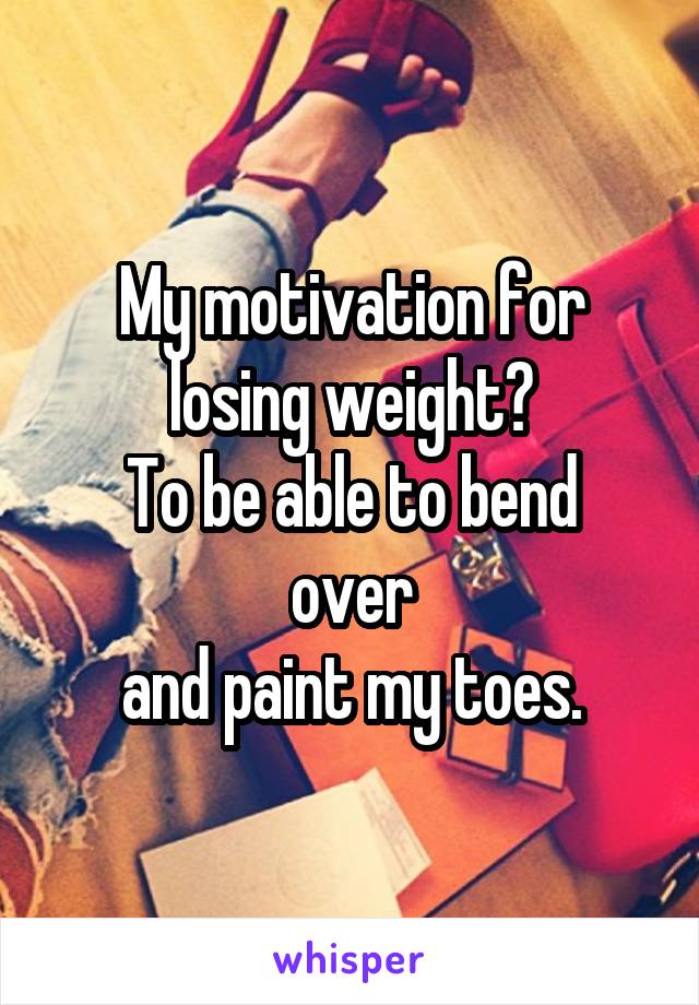 My motivation for
losing weight?
To be able to bend over
and paint my toes.