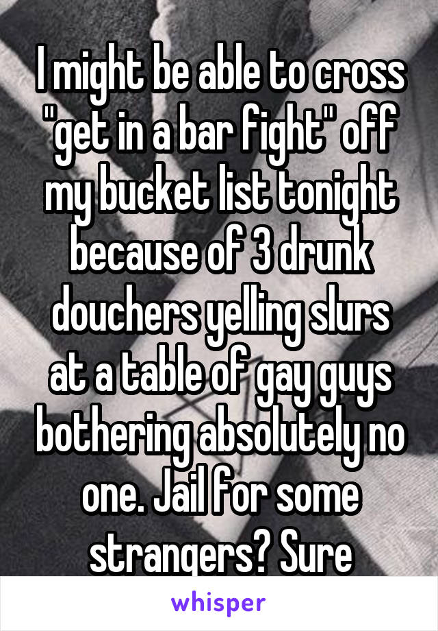 I might be able to cross "get in a bar fight" off my bucket list tonight because of 3 drunk douchers yelling slurs at a table of gay guys bothering absolutely no one. Jail for some strangers? Sure
