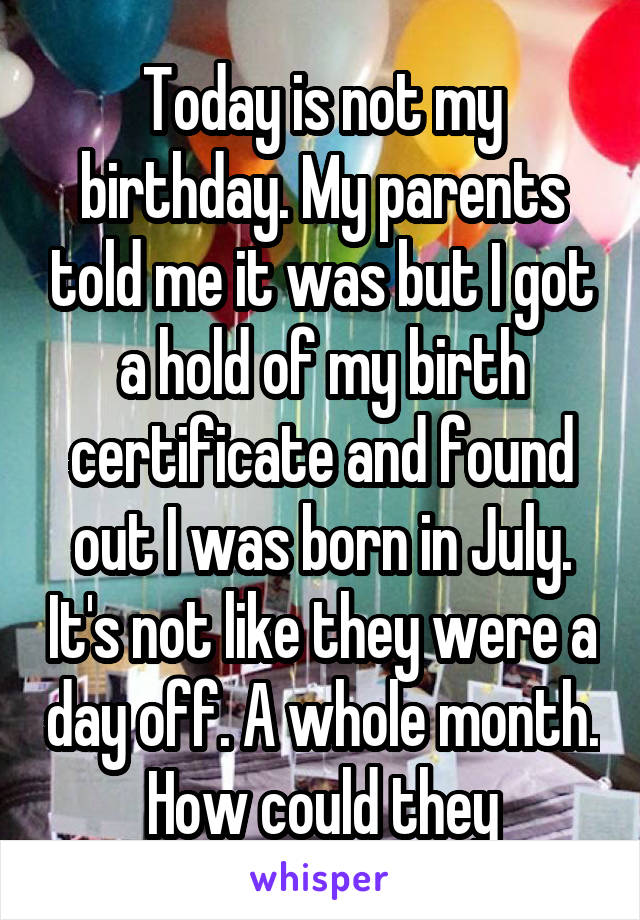 Today is not my birthday. My parents told me it was but I got a hold of my birth certificate and found out I was born in July. It's not like they were a day off. A whole month. How could they