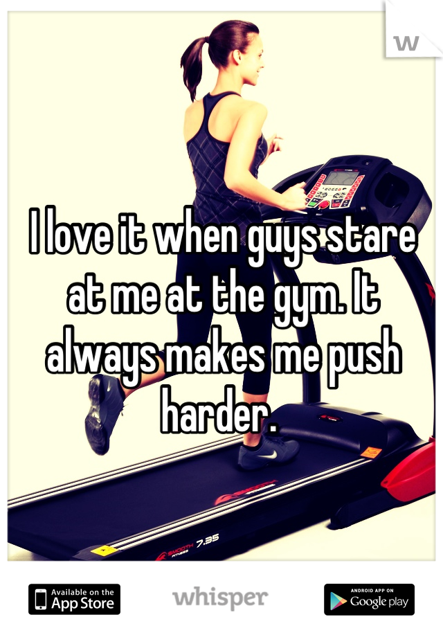 I love it when guys stare at me at the gym. It always makes me push harder. 