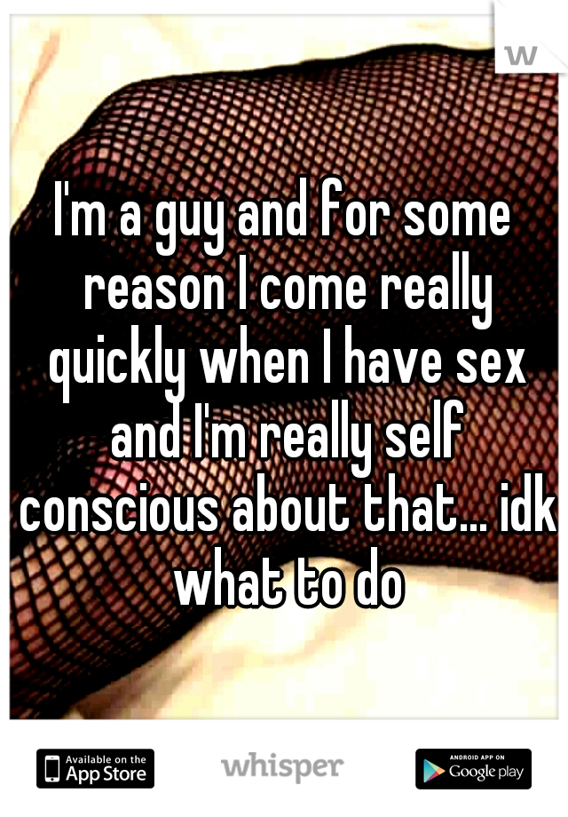 I'm a guy and for some reason I come really quickly when I have sex and I'm really self conscious about that... idk what to do