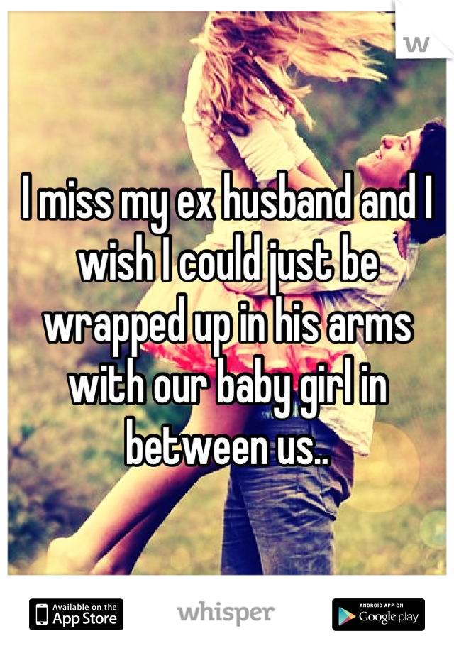 I miss my ex husband and I wish I could just be wrapped up in his arms with our baby girl in between us..