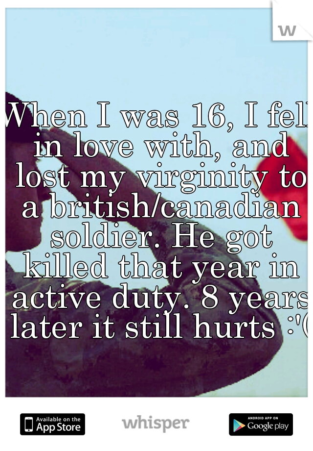 When I was 16, I fell in love with, and lost my virginity to a british/canadian soldier. He got killed that year in active duty. 8 years later it still hurts :'(