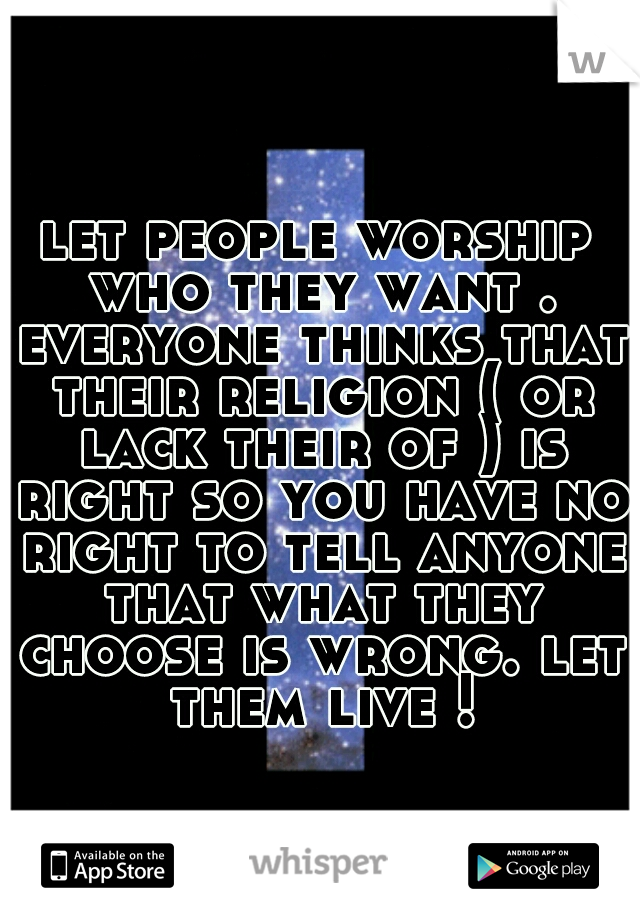 let people worship who they want . everyone thinks that their religion ( or lack their of ) is right so you have no right to tell anyone that what they choose is wrong. let them live !