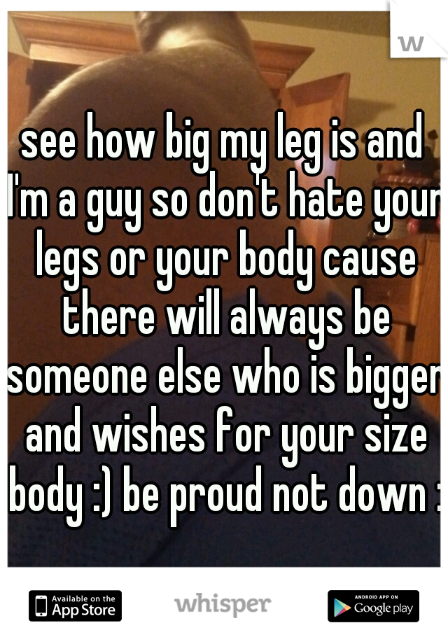 see how big my leg is and I'm a guy so don't hate your legs or your body cause there will always be someone else who is bigger and wishes for your size body :) be proud not down :)