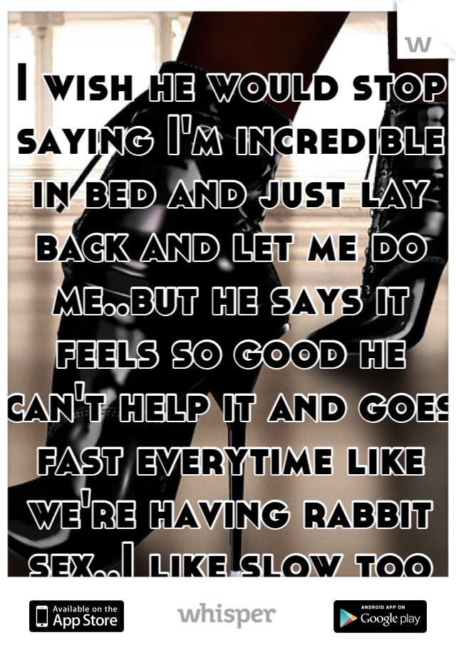 I wish he would stop saying I'm incredible in bed and just lay back and let me do me..but he says it feels so good he can't help it and goes fast everytime like we're having rabbit sex..I like slow too
