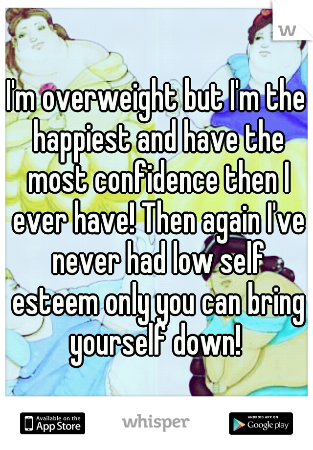 I'm overweight but I'm the happiest and have the most confidence then I ever have! Then again I've never had low self esteem only you can bring yourself down! 