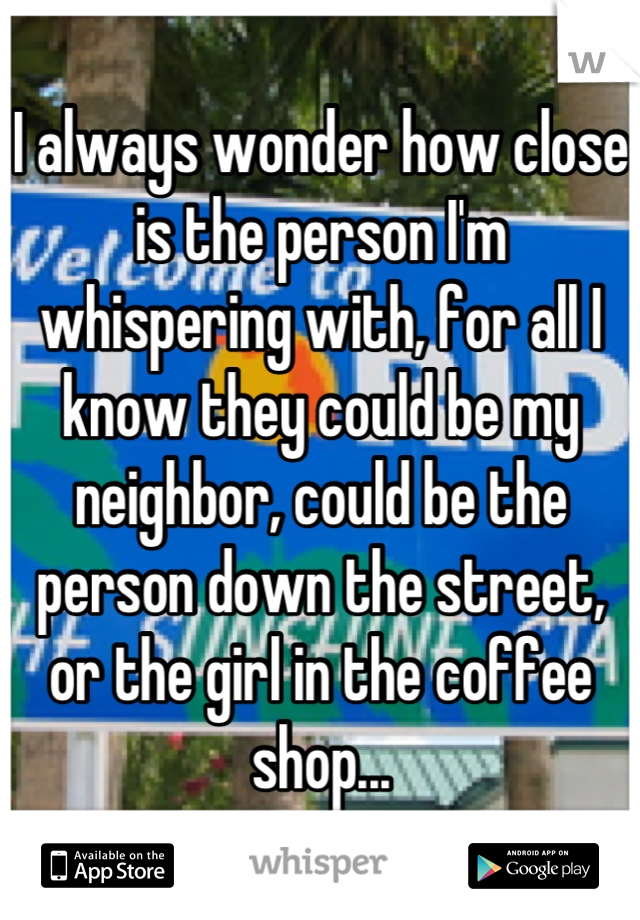 I always wonder how close is the person I'm whispering with, for all I know they could be my neighbor, could be the person down the street, or the girl in the coffee shop...