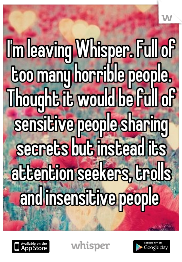 I'm leaving Whisper. Full of too many horrible people. Thought it would be full of sensitive people sharing secrets but instead its attention seekers, trolls and insensitive people 