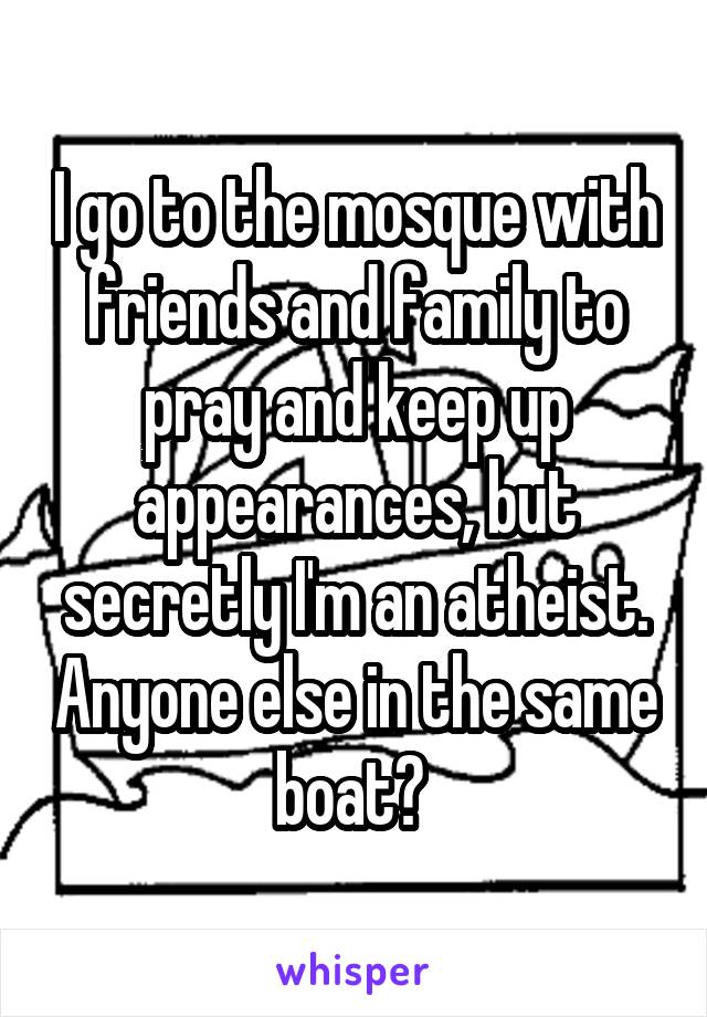 I go to the mosque with friends and family to pray and keep up appearances, but secretly I'm an atheist. Anyone else in the same boat? 