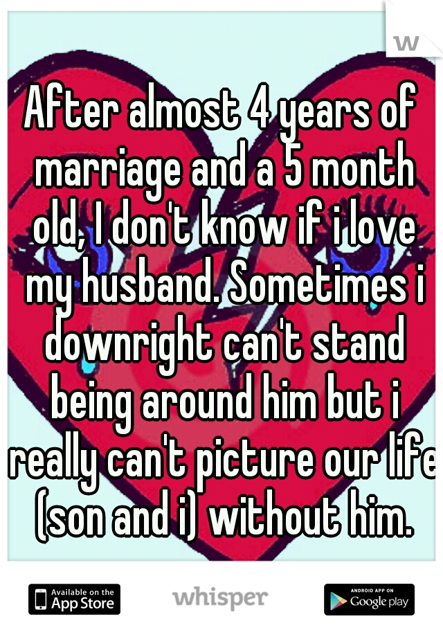 After almost 4 years of marriage and a 5 month old, I don't know if i love my husband. Sometimes i downright can't stand being around him but i really can't picture our life (son and i) without him.