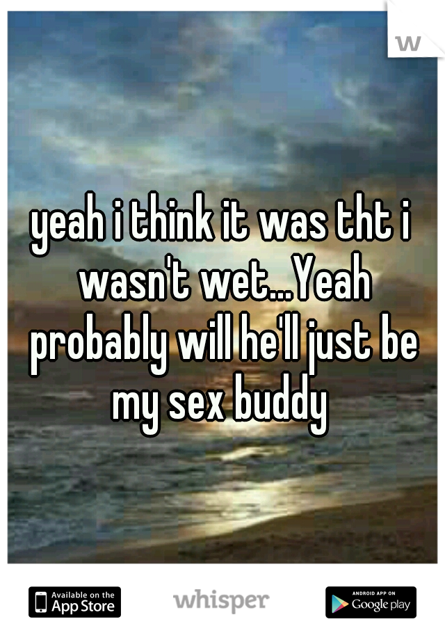 yeah i think it was tht i wasn't wet...Yeah probably will he'll just be my sex buddy 