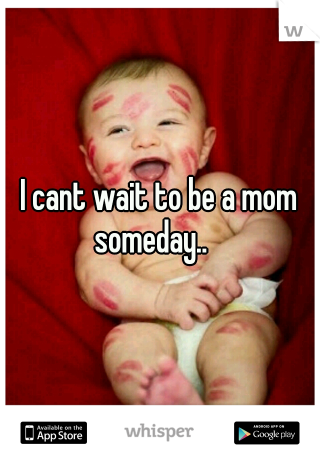 I cant wait to be a mom someday.. 
