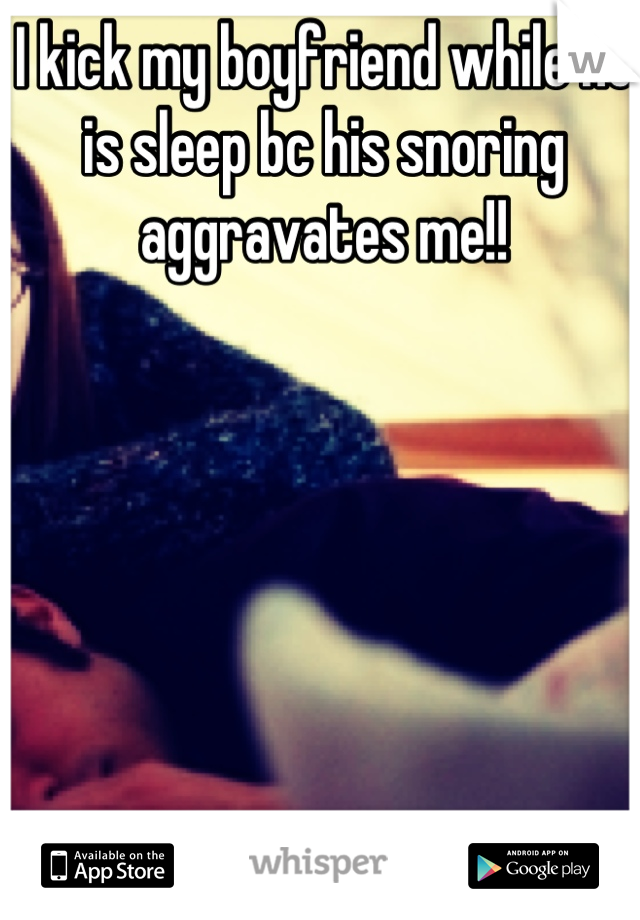 I kick my boyfriend while he is sleep bc his snoring aggravates me!!