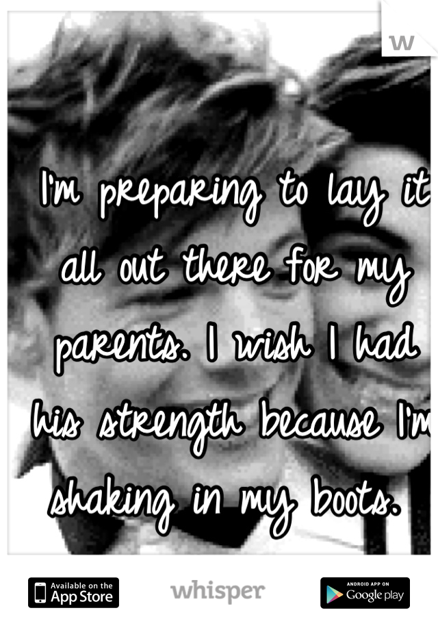 I'm preparing to lay it all out there for my parents. I wish I had his strength because I'm shaking in my boots. 