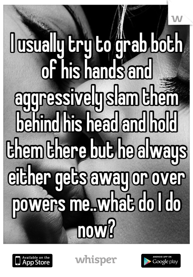 I usually try to grab both of his hands and aggressively slam them behind his head and hold them there but he always either gets away or over powers me..what do I do now?