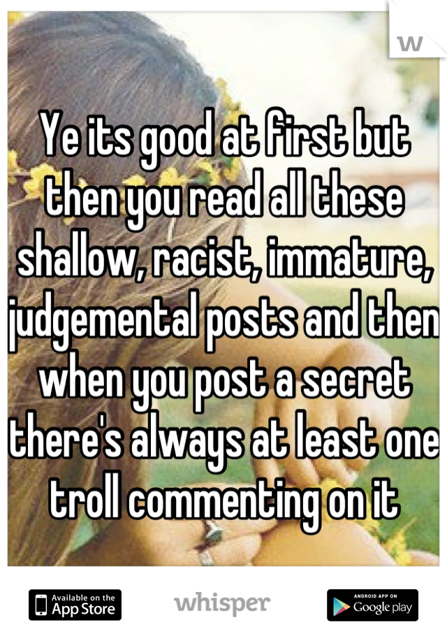 Ye its good at first but then you read all these shallow, racist, immature, judgemental posts and then when you post a secret there's always at least one troll commenting on it