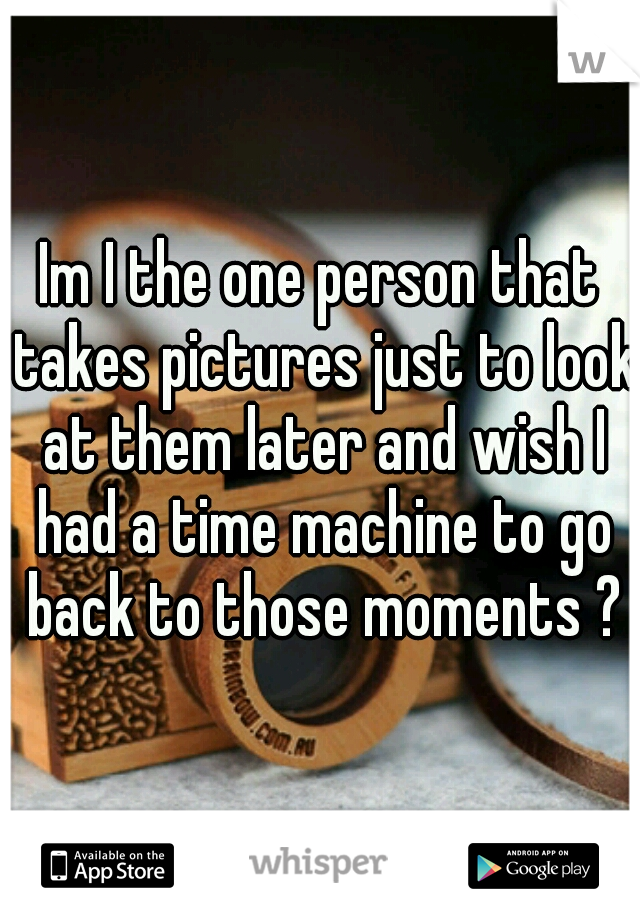 Im I the one person that takes pictures just to look at them later and wish I had a time machine to go back to those moments ?