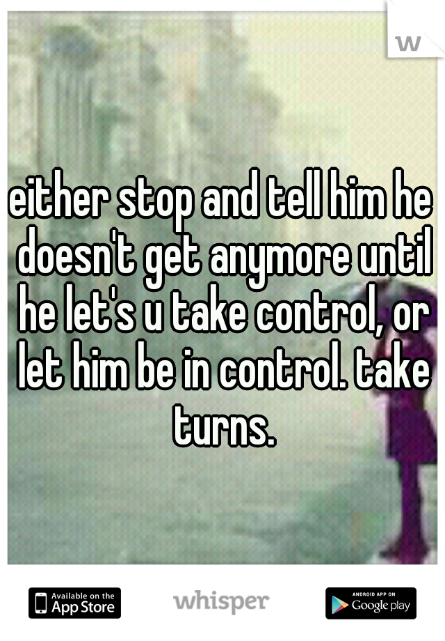 either stop and tell him he doesn't get anymore until he let's u take control, or let him be in control. take turns.