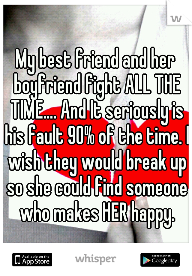 My best friend and her boyfriend fight ALL THE TIME.... And It seriously is his fault 90% of the time. I wish they would break up so she could find someone who makes HER happy.
