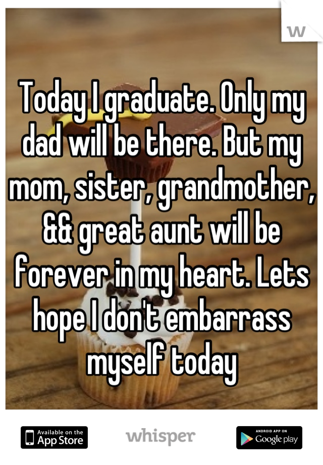 Today I graduate. Only my dad will be there. But my mom, sister, grandmother, && great aunt will be forever in my heart. Lets hope I don't embarrass myself today
